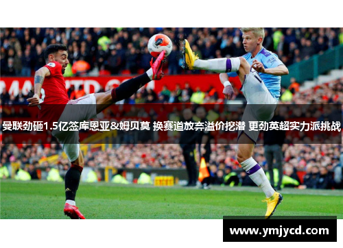 曼联劲砸1.5亿签库恩亚&姆贝莫 换赛道放弃溢价挖潜 更劲英超实力派挑战