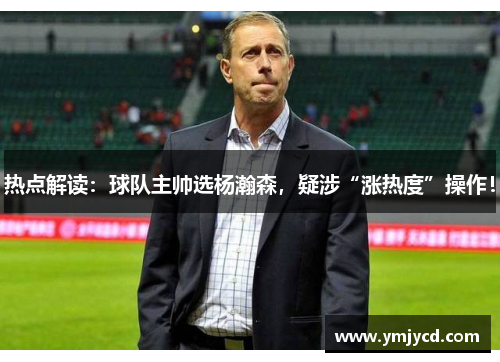 热点解读：球队主帅选杨瀚森，疑涉“涨热度”操作！